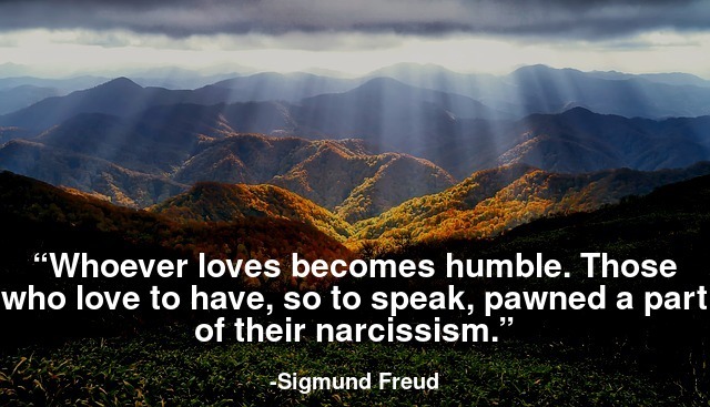 Whoever loves becomes humble. Those who love have , so to speak , pawned a part of their narcissism.