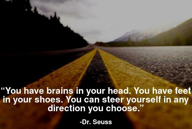 You have brains in your head. You have feet in your shoes. You can steer yourself in any direction you choose.