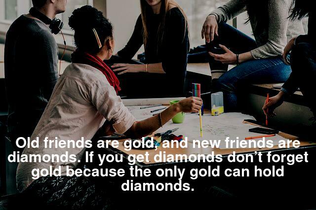 Old friends are gold, and new friends are diamonds. If you get diamonds don’t forget gold because the only gold can hold diamonds.