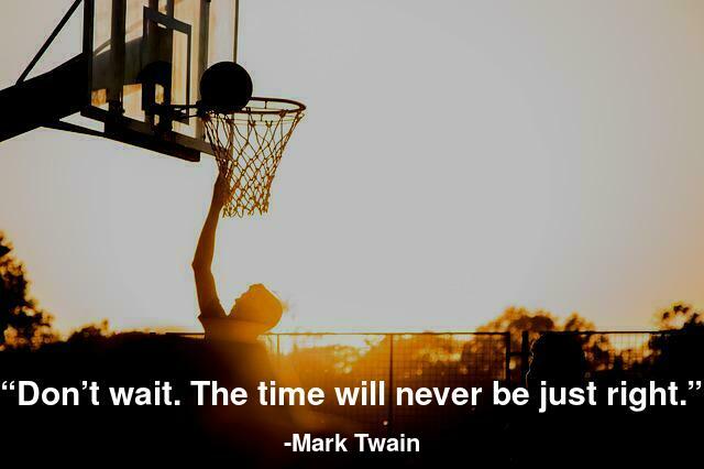 Don’t wait. The time will never be just right.