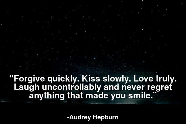 Forgive quickly. Kiss slowly. Love truly. Laugh uncontrollably and never regret anything that made you smile.