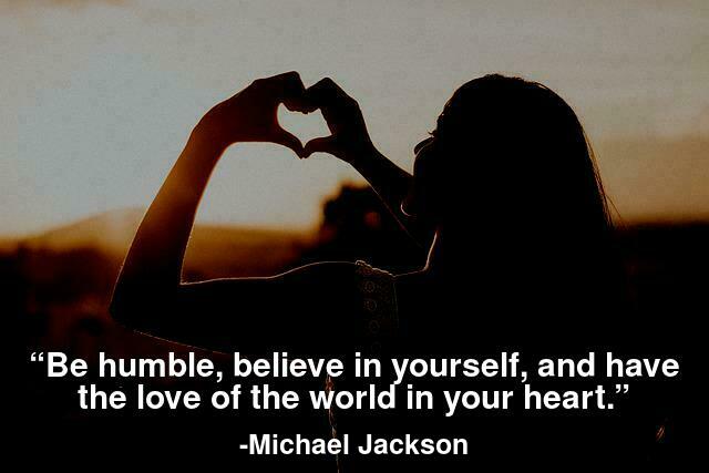 Be humble, believe in yourself, and have the love of the world in your heart.