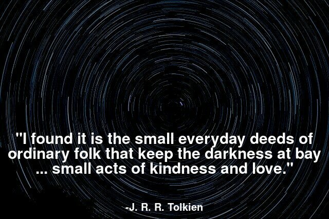 I found it is the small everyday deeds of ordinary folk that keep the darkness at bay ... small acts of kindness and love.