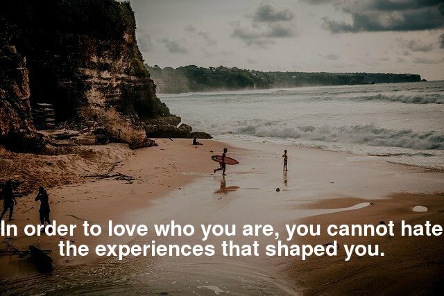 In order to love who you are, you cannot hate the experiences that shaped you.