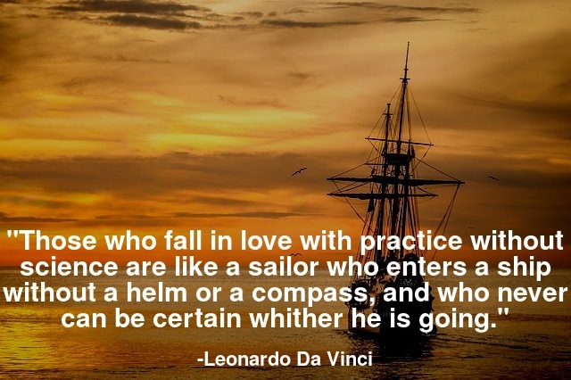 Those who fall in love with practice without science are like a sailor who enters a ship without a helm or a compass, and who never can be certain whither he is going.