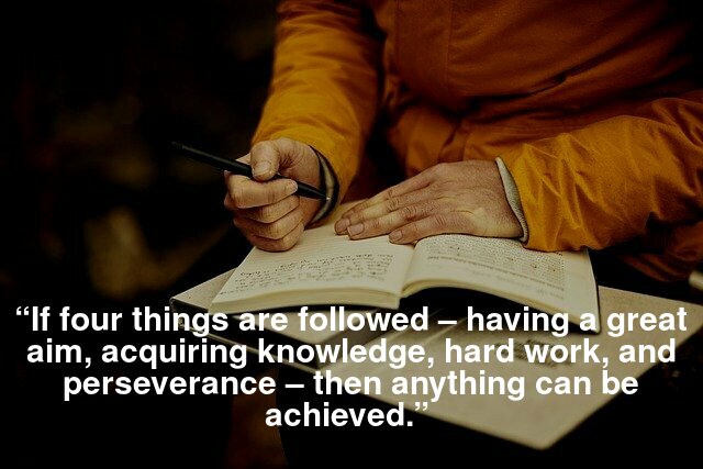 “If four things are followed – having a great aim, acquiring knowledge, hard work, and perseverance – then anything can be achieved.” 