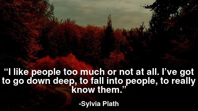 I like people too much or not at all. I’ve got to go down deep, to fall into people, to really know them.
