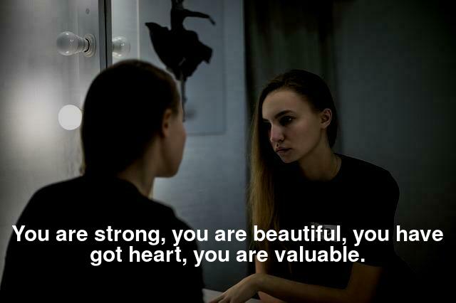 You are strong, you are beautiful, you have got heart, you are valuable.
