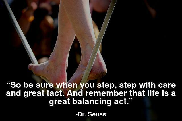 So be sure when you step, step with care and great tact. And remember that life is a great balancing act.
