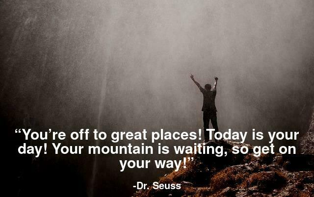 You’re off to great places! Today is your day! Your mountain is waiting, So get on your way!