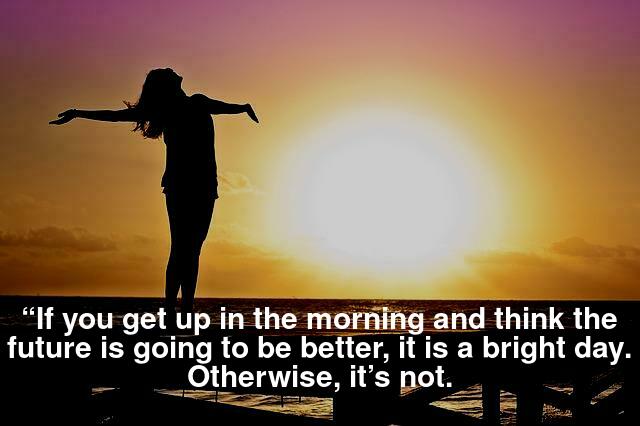 “If you get up in the morning and think the future is going to be better, it is a bright day. Otherwise, it’s not.