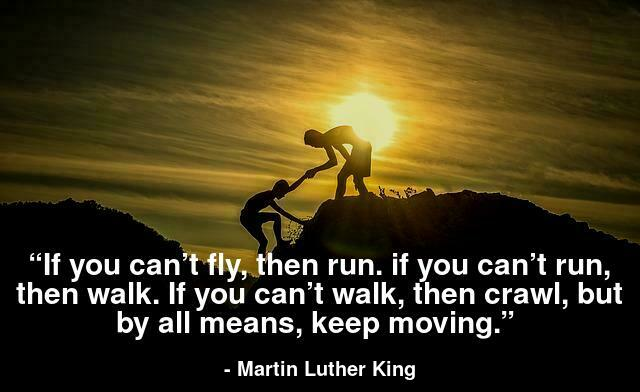 “If you can’t fly, then run. if you can’t run, then walk. If you can’t walk, then crawl, but by all means, keep moving.” 