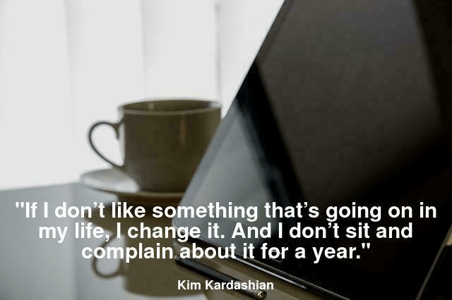  If I don’t like something that’s going on in my life, I change it. And I don’t sit and complain about it for a year.
