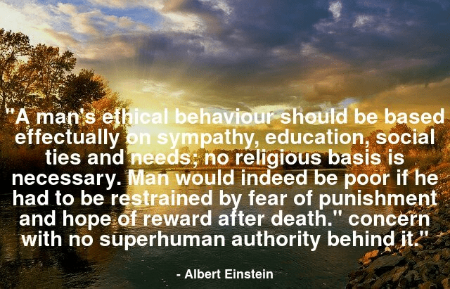 A man's ethical behavior should be based effectually on sympathy, education, and social ties and needs; no religious basis is necessary. Man would indeed be in a poor way if he had to be restrained by fear of punishment and hope of reward after death