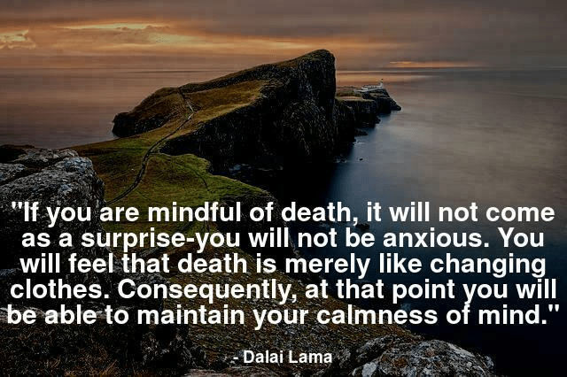 If you are mindful of death, it will not come as a surprise-you will not be anxious. You will feel that death is merely like changing clothes. Consequently, at that point you will be able to maintain your calmness of mind.