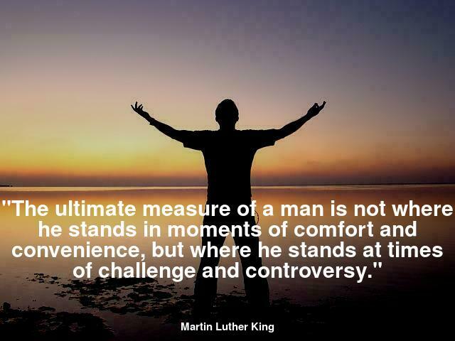 "The ultimate measure of a man is not where he stands in moments of comfort and convenience, but where he stands at times of challenge and controversy. The true neighbor will risk his position, his prestige, and even his life for the welfare of others."