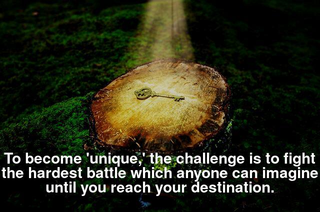 To become 'unique,' the challenge is to fight the hardest battle which anyone can imagine until you reach your destination.