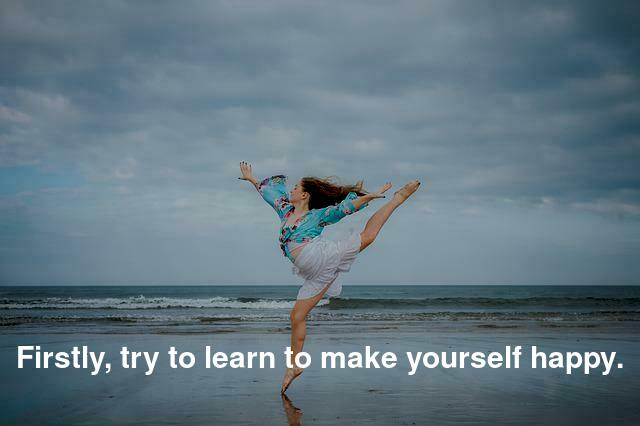 Firstly, try to learn to make yourself happy.