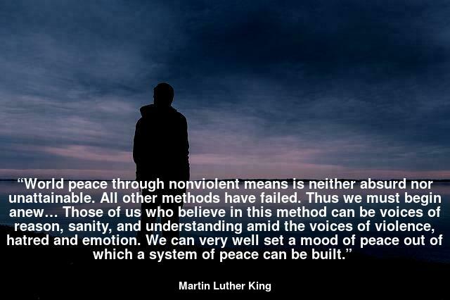 “World peace through nonviolent means is neither absurd nor unattainable. All other methods have failed. Thus we must begin anew… Those of us who believe in this method can be voices of reason, sanity, and understanding amid the voices of violence, hatred and emotion. We can very well set a mood of peace out of which a system of peace can be built.”