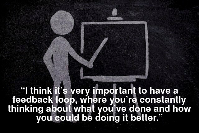 “I think it’s very important to have a feedback loop, where you’re constantly thinking about what you’ve done and how you could be doing it better.”