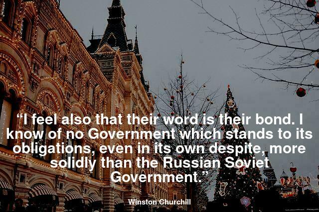 “I feel also that their word is their bond. I know of no Government which stands to its obligations, even in its own despite, more solidly than the Russian Soviet Government.”