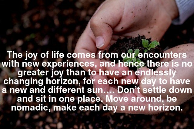 The joy of life comes from our encounters with new experiences, and hence there is no greater joy than to have an endlessly changing horizon, for each new day to have a new and different sun…. Don’t settle down and sit in one place. Move around, be nomadic, make each day a new horizon.