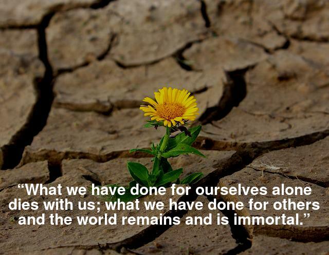 “What we have done for ourselves alone dies with us; what we have done for others and the world remains and is immortal.”