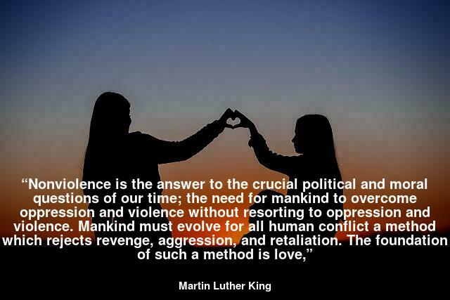 “Nonviolence is the answer to the crucial political and moral questions of our time; the need for mankind to overcome oppression and violence without resorting to oppression and violence. Mankind must evolve for all human conflict a method which rejects revenge, aggression, and retaliation. The foundation of such a method is love,”