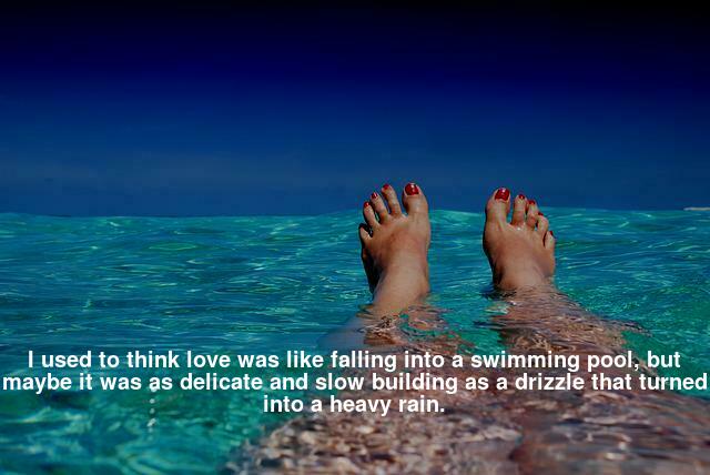 I used to think love was like falling into the swimming pool, but maybe it was as delicate and slow building as a drizzle that turned into a heavy rain