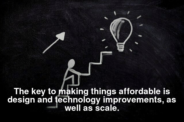 The key to making things affordable is design and technology improvements, as well as scale.
