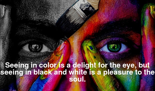 Seeing in color is a delight for the eye, but seeing in black and white is a pleasure to the soul.