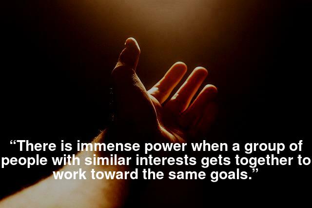 “There is immense power when a group of people with similar interests gets together to work toward the same goals.”