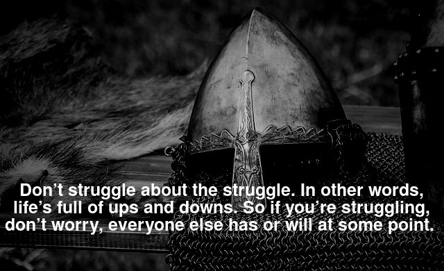 Don’t struggle about the struggle. In other words, life’s full of ups and downs. So if you’re struggling, don’t worry, everyone else has or will at some point.