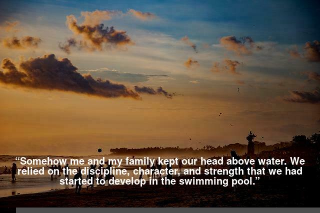 “Somehow me and my family kept our head above water. we relied on the discipline, character, and strength that we had started to develop in the swimming pool.”