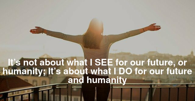 It’s not about what I SEE for our future, or humanity; It’s about what I DO for our future and humanity