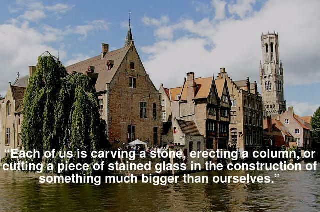  “Each of us is carving a stone, erecting a column, or cutting a piece of stained glass in the construction of something much bigger than ourselves.” 
