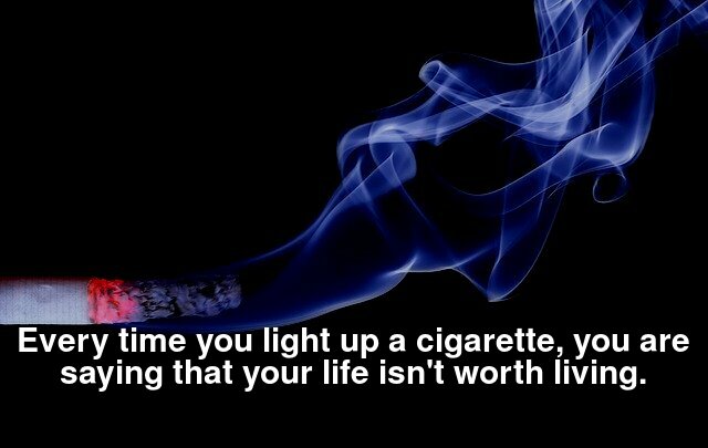 Every time you light up a cigarette, you are saying that your life isn't worth living.
