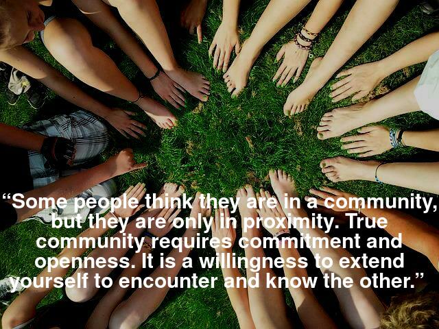 “Some people think they are in community, but they are only in proximity. True community requires commitment and openness. It is a willingness to extend yourself to encounter and know the other.” 