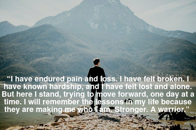 “I have endured pain and loss. I have felt broken. I have known hardship, and I have felt lost and alone. But here I stand, trying to move forward, one day at a time. I will remember the lessons in my life because they are making me who I am. Stronger. A warrior.”