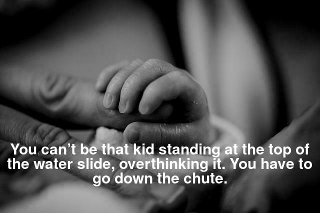 You can’t be that kid standing at the top of the water slide, overthinking it. You have to go down the chute.