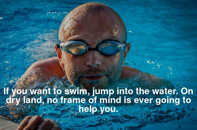 "If you want to swim, jump into the water. On dry land, no frame of mind is ever going to help you. "