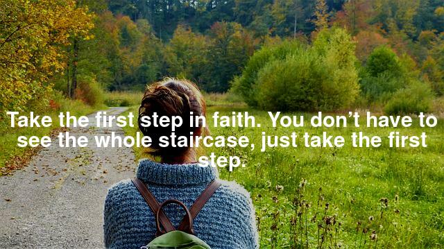 Take the first step in faith. You don’t have to see the whole staircase, just take the first step.