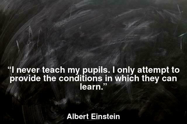 “I never teach my pupils. I only attempt to provide the conditions in which they can learn.”