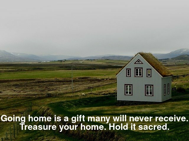 Going home is a gift many will never receive. Treasure your home. Hold it sacred.