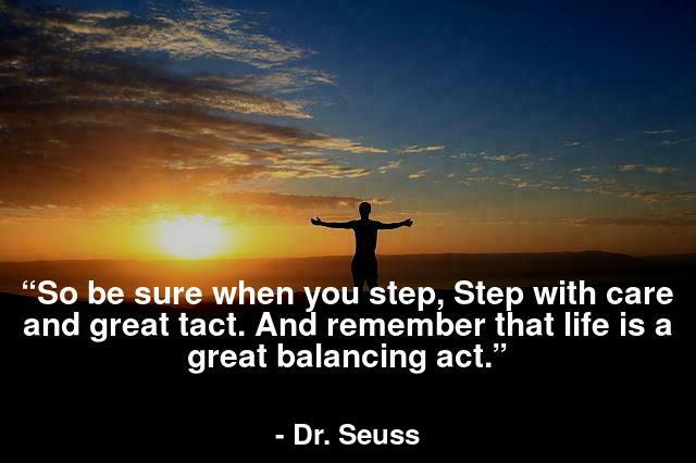 “So be sure when you step, Step with care and great tact. And remember that life is a great balancing act.”