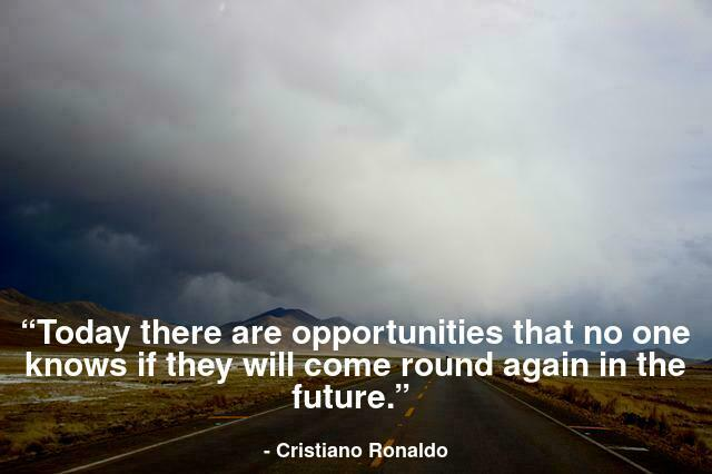 Today there are opportunities that no one knows if they will come round again in the future.