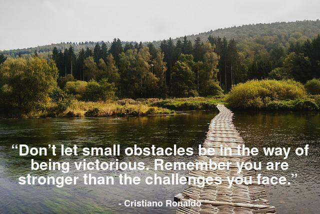 Don’t let small obstacles be in the way of being victorious. Remember you are stronger than the challenges you face.